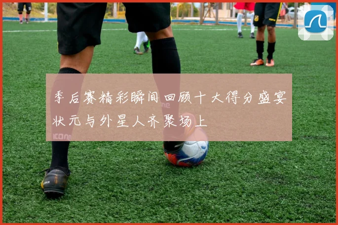 季后赛精彩瞬间回顾十大得分盛宴状元与外星人齐聚场上