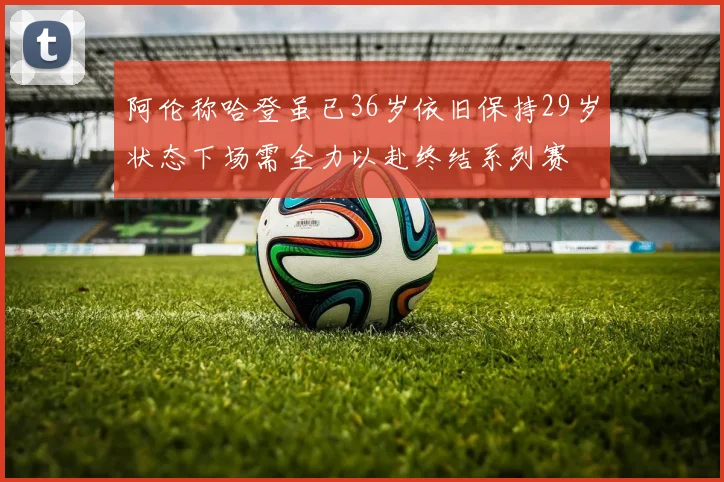 阿伦称哈登虽已36岁依旧保持29岁状态下场需全力以赴终结系列赛