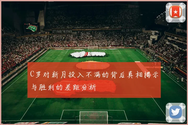 C罗对新月投入不满的背后真相揭示与胜利的差距分析