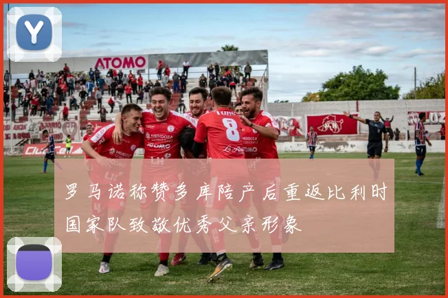 罗马诺称赞多库陪产后重返比利时国家队致敬优秀父亲形象