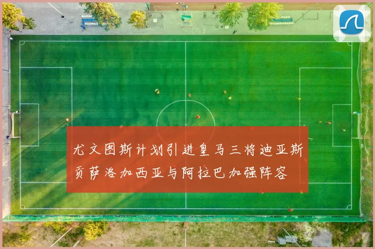尤文图斯计划引进皇马三将迪亚斯贡萨洛加西亚与阿拉巴加强阵容