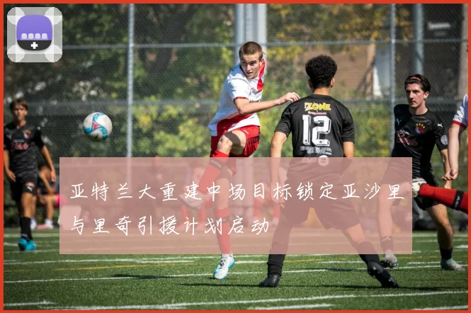 亚特兰大重建中场目标锁定亚沙里与里奇引援计划启动