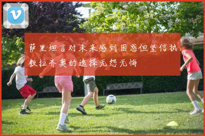 萨里坦言对未来感到困惑但坚信执教拉齐奥的选择无怨无悔