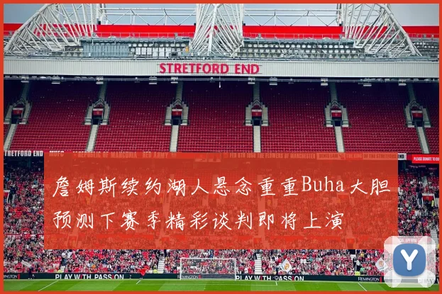 詹姆斯续约湖人悬念重重Buha大胆预测下赛季精彩谈判即将上演