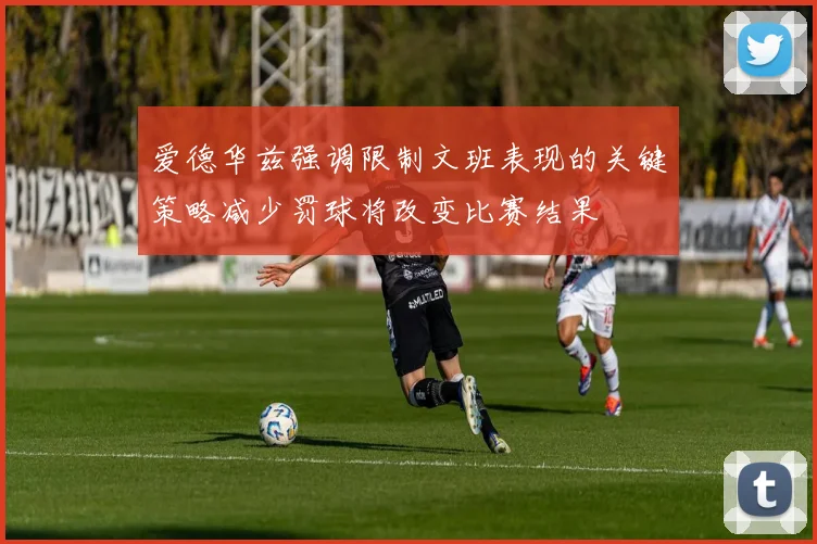 爱德华兹强调限制文班表现的关键策略减少罚球将改变比赛结果