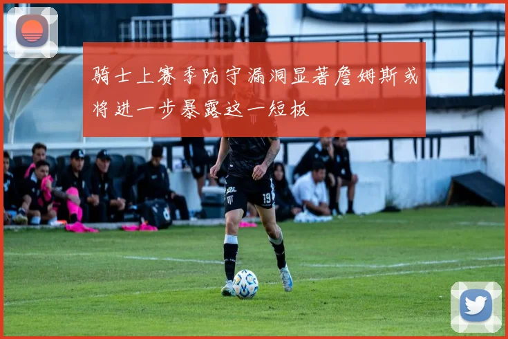 骑士上赛季防守漏洞显著詹姆斯或将进一步暴露这一短板