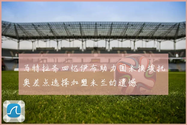 马特拉齐回忆伊布助力国米换埃托奥差点选择加盟米兰的遗憾