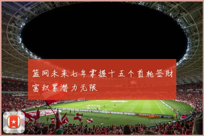 篮网未来七年掌握十五个首轮签财富积累潜力无限