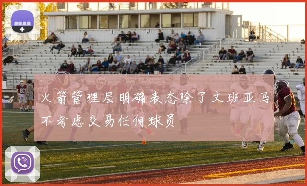 火箭管理层明确表态除了文班亚马不考虑交易任何球员