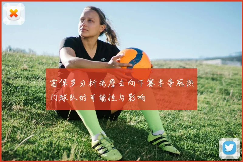 富保罗分析老詹去向下赛季争冠热门球队的可能性与影响