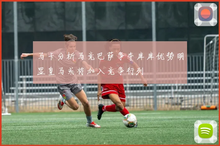 马卡分析马竞巴萨争夺库库优势明显皇马或将加入竞争行列